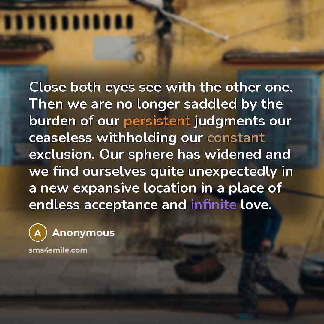 “Close both eyes see with the other one. Then we are no longer saddled by the burden of our persistent judgments our ceaseless withholding our constant exclusion. Our sphere has widened and we find ourselves quite unexpectedly in a new expansive location in a place of endless acceptance and…” quote by Anonymous