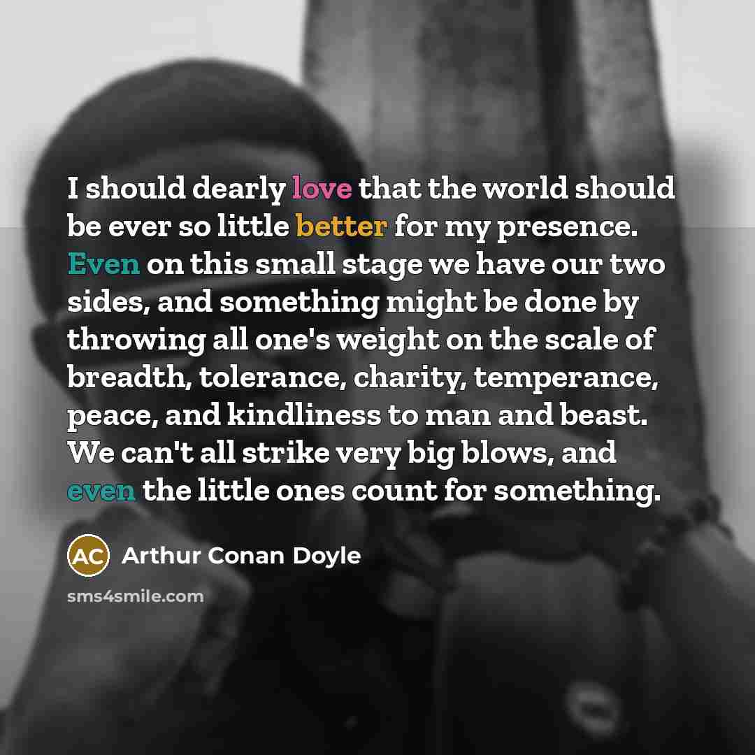 “I should dearly love that the world should be ever so little better for my presence. Even on this small stage we have our two sides, and something might be done by throwing all one's weight on the scale of breadth, tolerance, charity, temperance, peace, and kindliness to man and beast. We can't…” quote by Arthur Conan Doyle