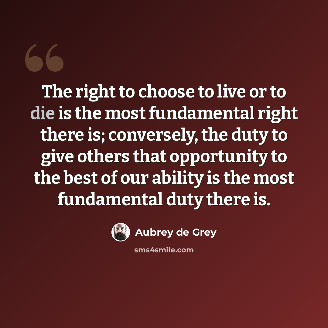 “The right to choose to live or to die is the most fundamental right there is; conversely, the duty to give others that opportunity to the best of our ability is the most fundamental duty there is.” quote by Aubrey de Grey