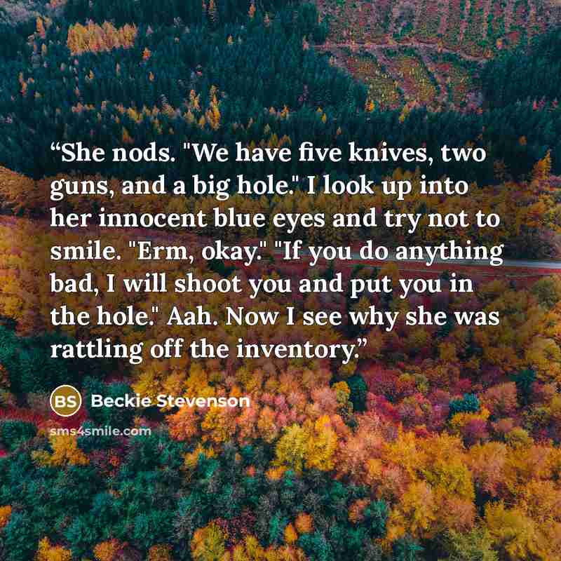 “She nods. "We have five knives, two guns, and a big hole." I look up into her innocent blue eyes and try not to smile. "Erm, okay." "If you do anything bad, I will shoot you and put you in the hole." Aah. Now I see why she was rattling off the inventory.” quote by Beckie Stevenson