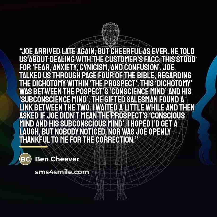 “Joe arrived late again, but cheerful as ever. He told us about dealing with the customer’s FACC. This stood for ‘Fear, Anxiety, Cynicism, and Confusion’. Joe talked us through page four of the bible, regarding the Dichotomy within ‘the Prospect’. This ‘dichotomy’ was between the pospect’s…” quote by Ben Cheever