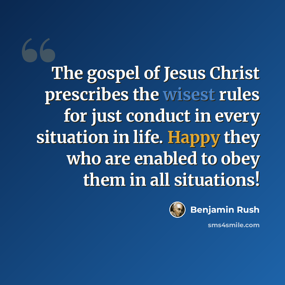 “The gospel of Jesus Christ prescribes the wisest rules for just conduct in every situation in life. Happy they who are enabled to obey them in all situations!” quote by Benjamin Rush