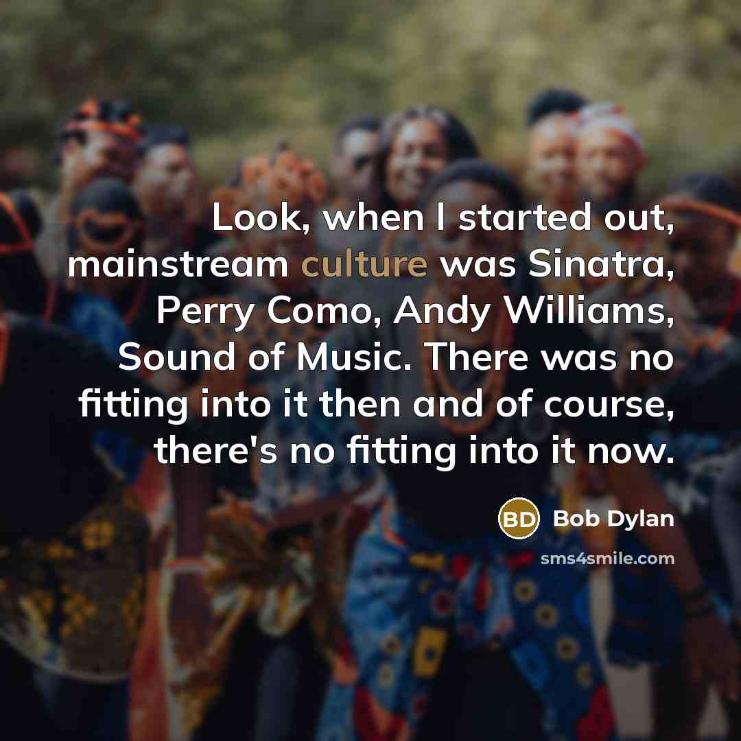 “Look, when I started out, mainstream culture was Sinatra, Perry Como, Andy Williams, Sound of Music. There was no fitting into it then and of course, there's no fitting into it now.” quote by Bob Dylan