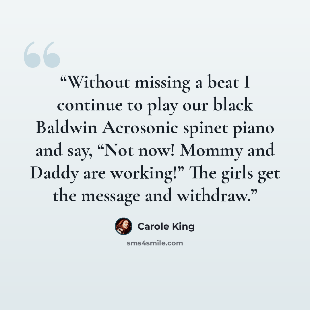 “Without missing a beat I continue to play our black Baldwin Acrosonic spinet piano and say, “Not now! Mommy and Daddy are working!” The girls get the message and withdraw.” quote by Carole King