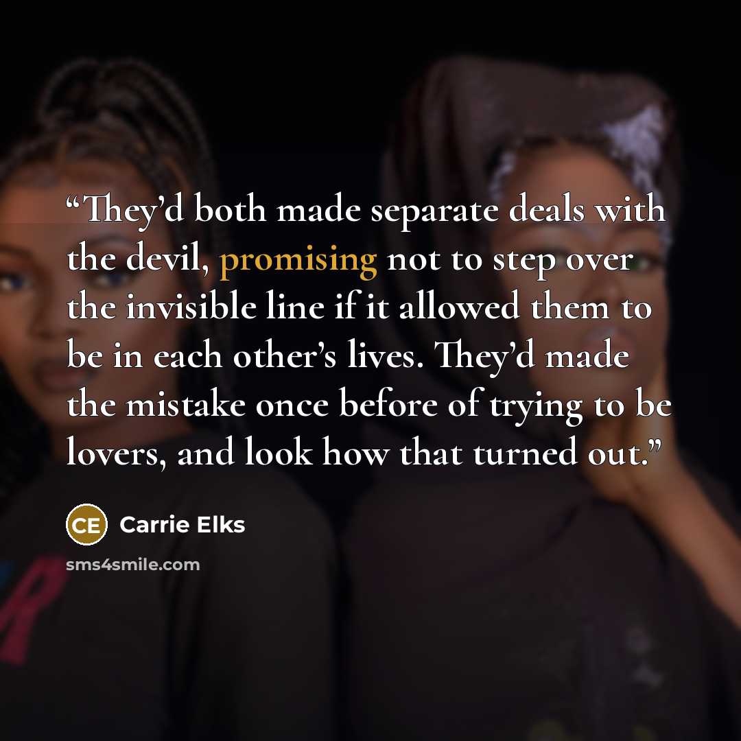 “They’d both made separate deals with the devil, promising not to step over the invisible line if it allowed them to be in each other’s lives. They’d made the mistake once before of trying to be lovers, and look how that turned out.” quote by Carrie Elks