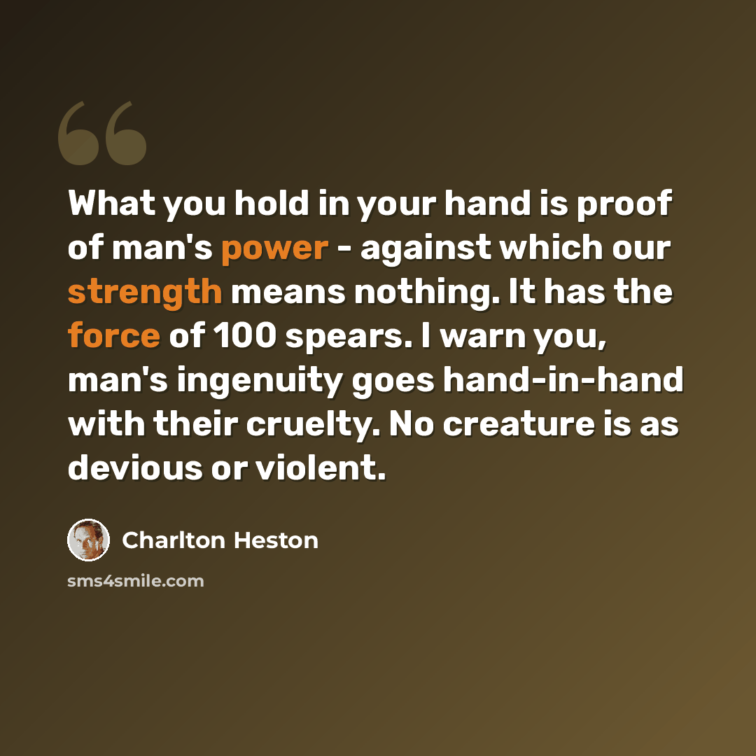 “What you hold in your hand is proof of man's power - against which our strength means nothing. It has the force of 100 spears. I warn you, man's ingenuity goes hand-in-hand with their cruelty. No creature is as devious or violent.” quote by Charlton Heston