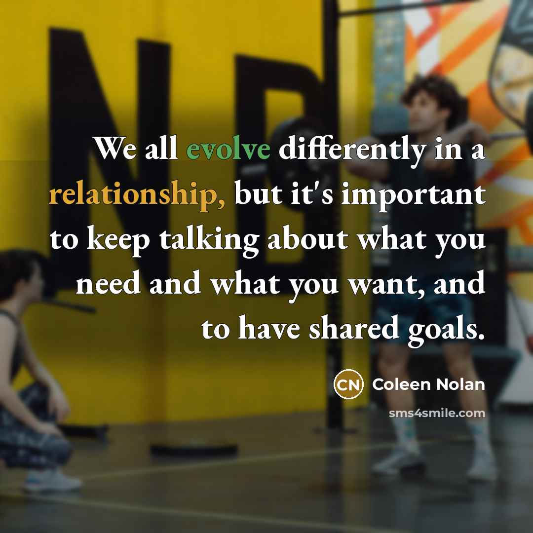 “We all evolve differently in a relationship, but it's important to keep talking about what you need and what you want, and to have shared goals.” quote by Coleen Nolan