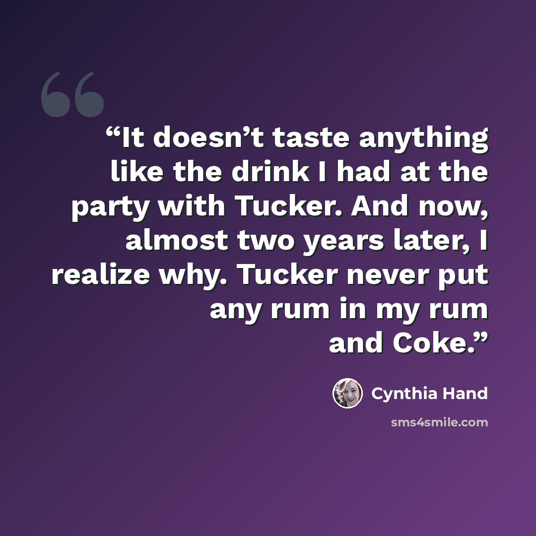 “It doesn’t taste anything like the drink I had at the party with Tucker. And now, almost two years later, I realize why. Tucker never put any rum in my rum and Coke.” quote by Cynthia Hand