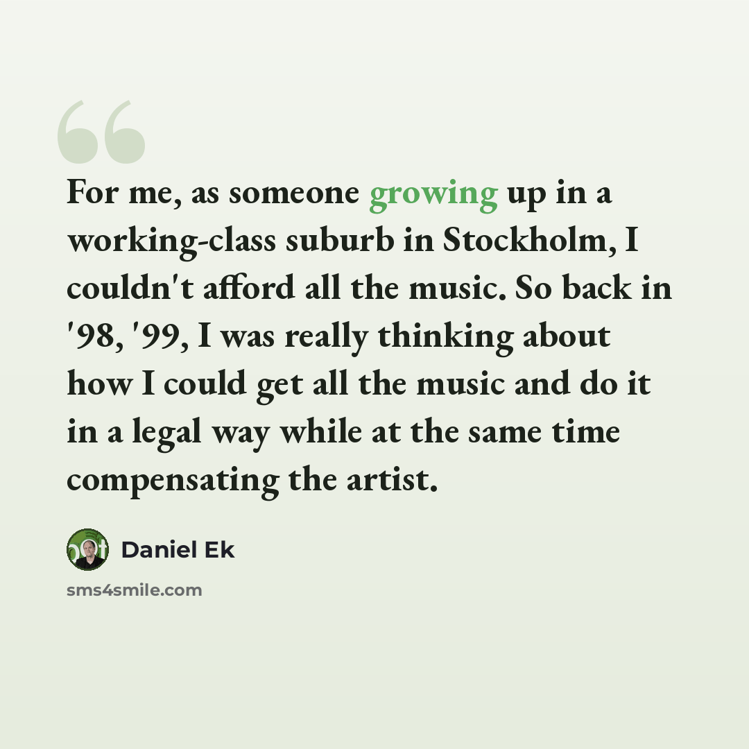 “For me, as someone growing up in a working-class suburb in Stockholm, I couldn't afford all the music. So back in '98, '99, I was really thinking about how I could get all the music and do it in a legal way while at the same time compensating the artist.” quote by Daniel Ek