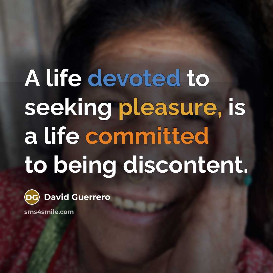 “A life devoted to seeking pleasure, is a life committed to being discontent.” quote by David Guerrero