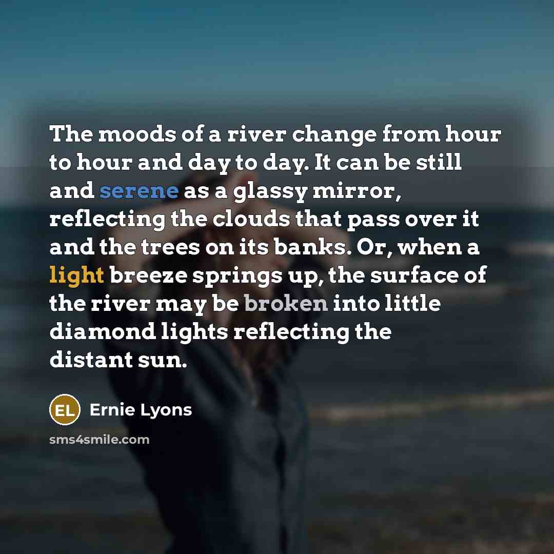“The moods of a river change from hour to hour and day to day. It can be still and serene as a glassy mirror, reflecting the clouds that pass over it and the trees on its banks. Or, when a light breeze springs up, the surface of the river may be broken into little diamond lights reflecting the…” quote by Ernie Lyons