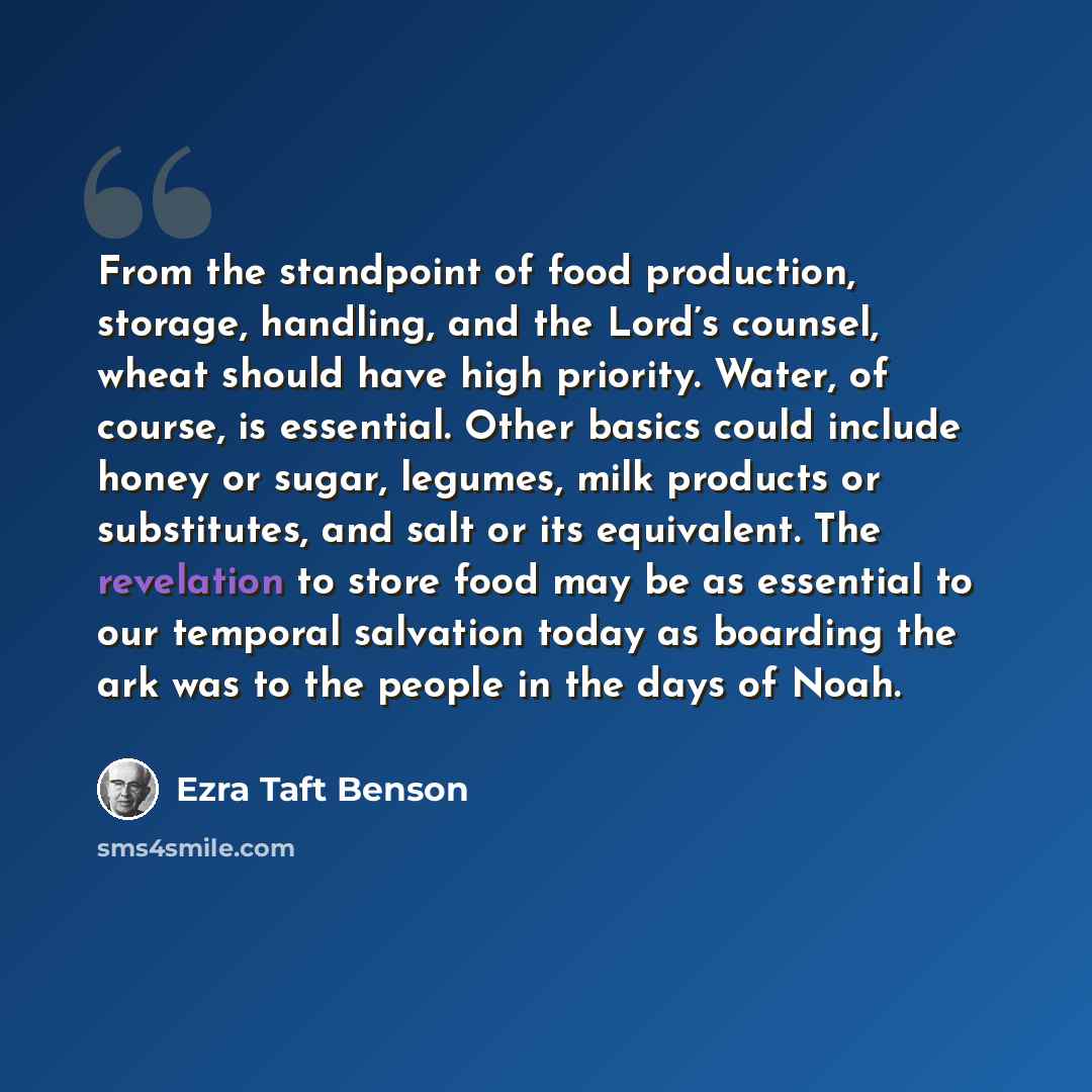 “From the standpoint of food production, storage, handling, and the Lord’s counsel, wheat should have high priority. Water, of course, is essential. Other basics could include honey or sugar, legumes, milk products or substitutes, and salt or its equivalent. The revelation to store food may be as…” quote by Ezra Taft Benson