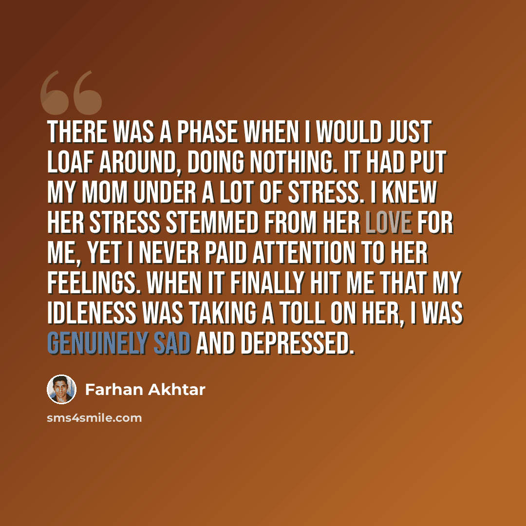 “There was a phase when I would just loaf around, doing nothing. It had put my mom under a lot of stress. I knew her stress stemmed from her love for me, yet I never paid attention to her feelings. When it finally hit me that my idleness was taking a toll on her, I was genuinely sad and depressed.” quote by Farhan Akhtar
