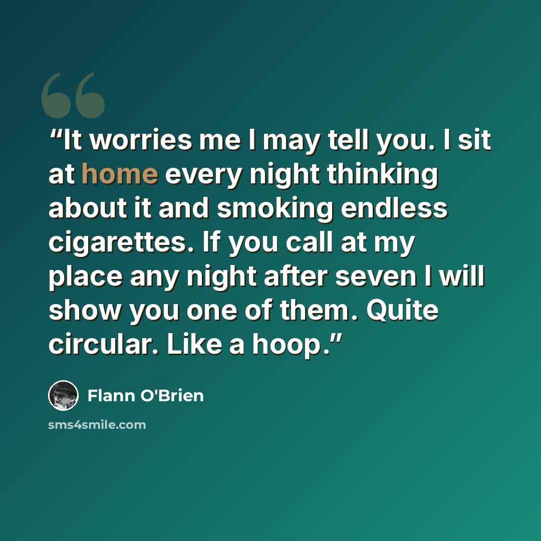 “It worries me I may tell you. I sit at home every night thinking about it and smoking endless cigarettes. If you call at my place any night after seven I will show you one of them. Quite circular. Like a hoop.” quote by Flann O'Brien