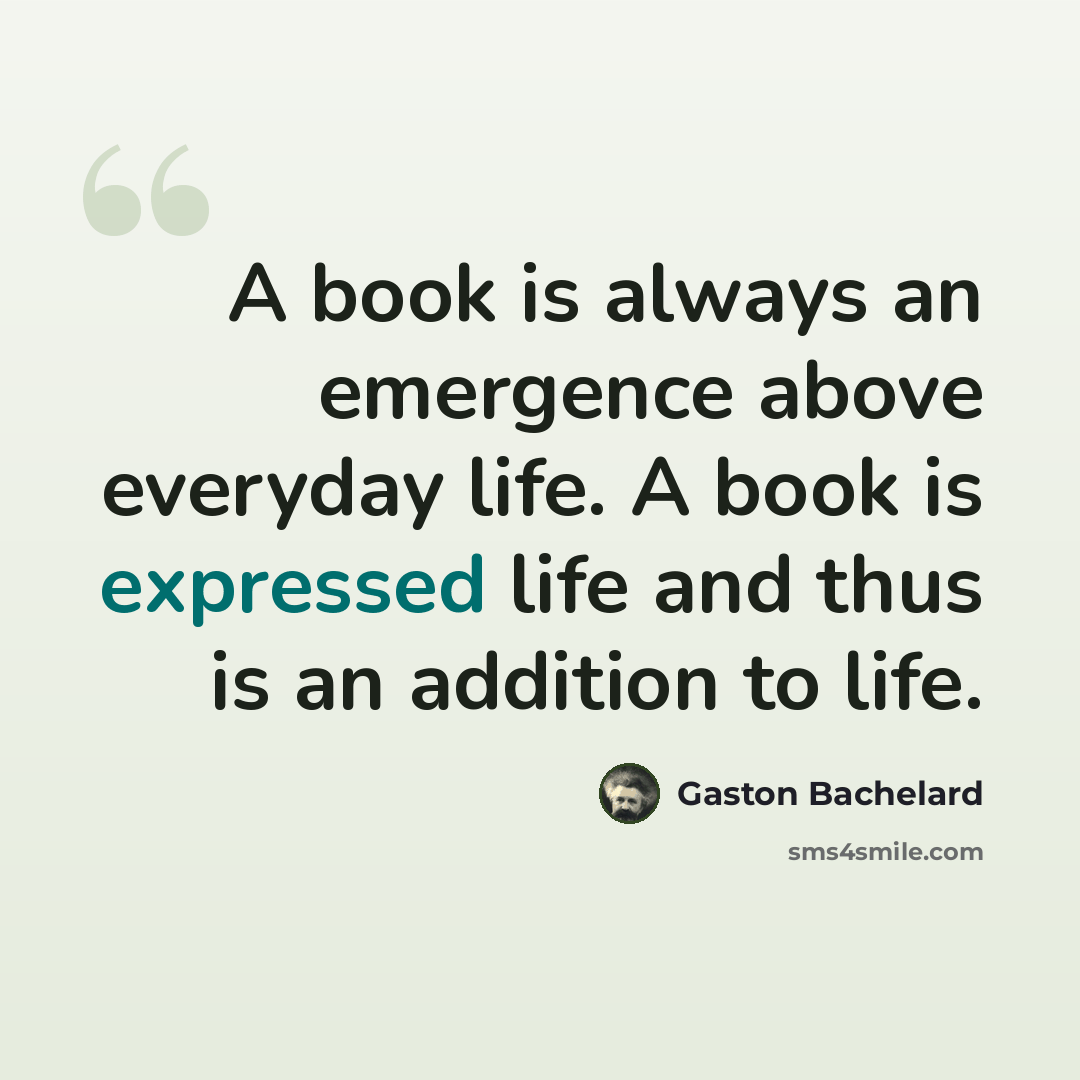 “A book is always an emergence above everyday life. A book is expressed life and thus is an addition to life.” quote by Gaston Bachelard