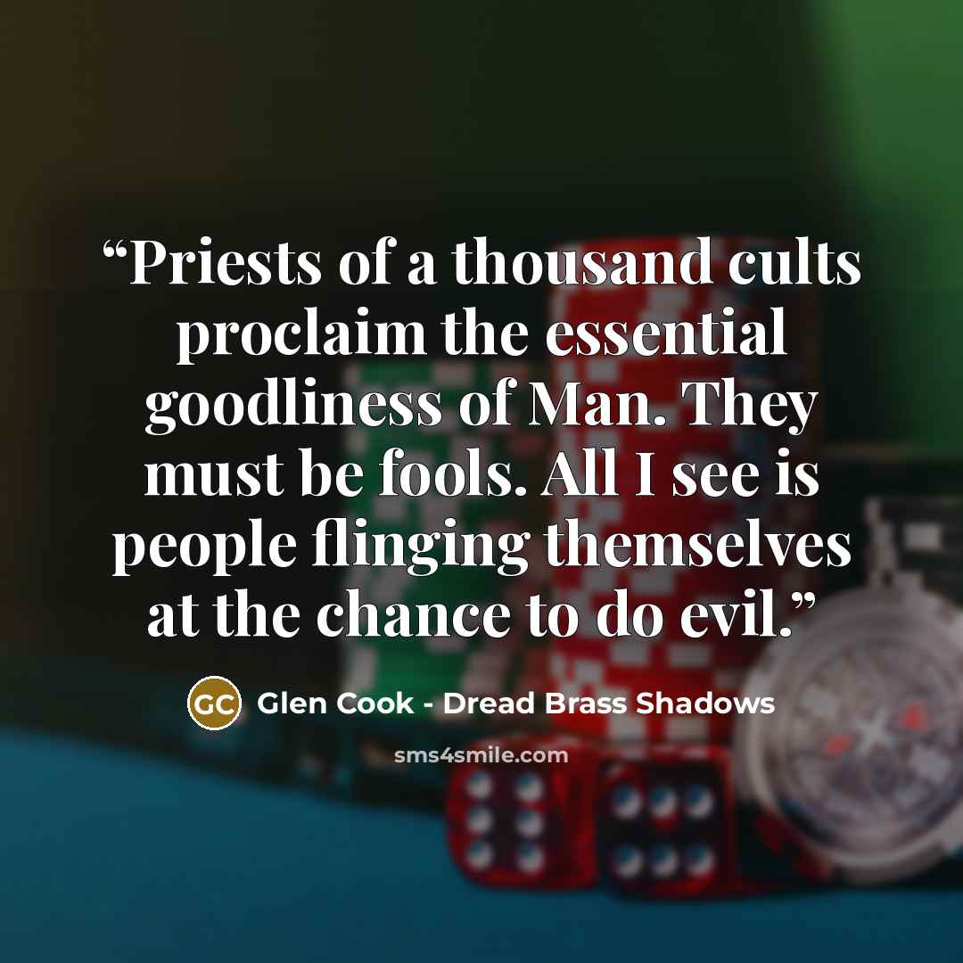 “Priests of a thousand cults proclaim the essential goodliness of Man. They must be fools. All I see is people flinging themselves at the chance to do evil.” quote by Glen Cook - Dread Brass Shadows
