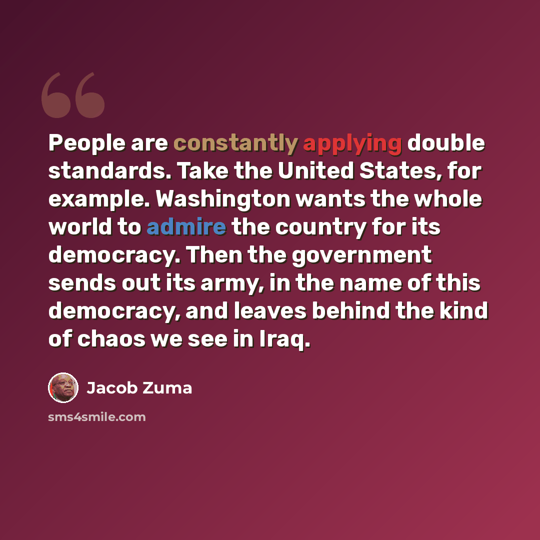 “People are constantly applying double standards. Take the United States, for example. Washington wants the whole world to admire the country for its democracy. Then the government sends out its army, in the name of this democracy, and leaves behind the kind of chaos we see in Iraq.” quote by Jacob Zuma