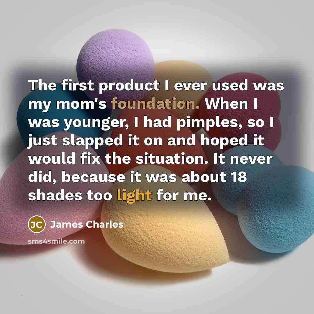 “The first product I ever used was my mom's foundation. When I was younger, I had pimples, so I just slapped it on and hoped it would fix the situation. It never did, because it was about 18 shades too light for me.” quote by James Charles