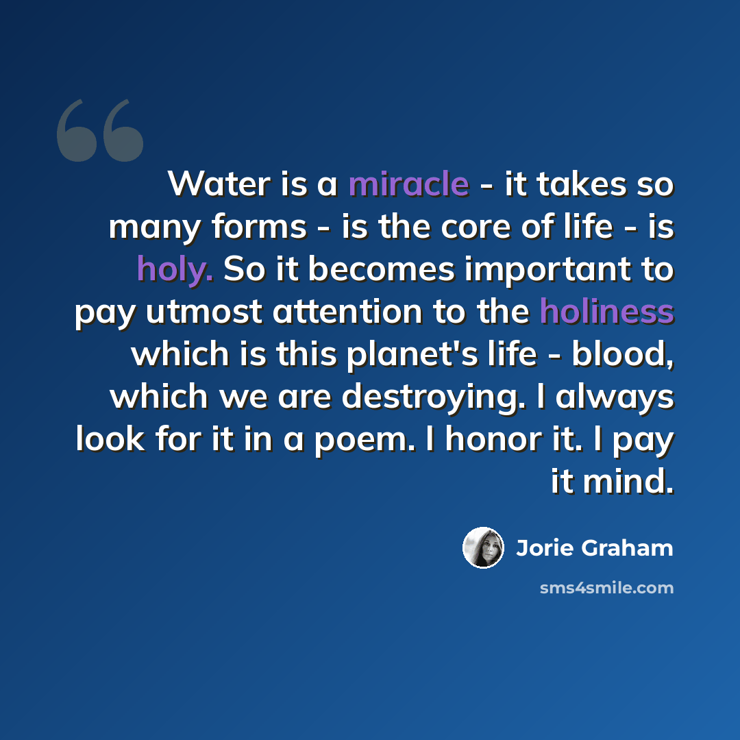 “Water is a miracle - it takes so many forms - is the core of life - is holy. So it becomes important to pay utmost attention to the holiness which is this planet's life - blood, which we are destroying. I always look for it in a poem. I honor it. I pay it mind.” quote by Jorie Graham