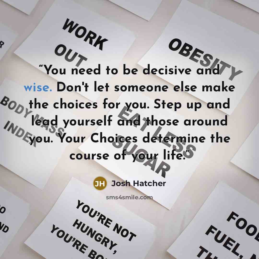 “You need to be decisive and wise. Don't let someone else make the choices for you. Step up and lead yourself and those around you. Your Choices determine the course of your life.” quote by Josh Hatcher