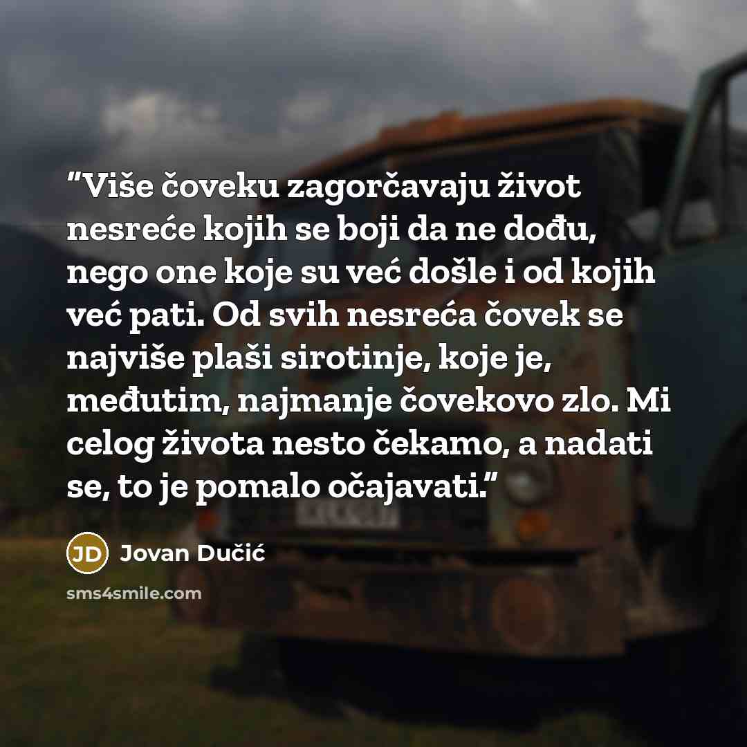 “Više čoveku zagorčavaju život nesreće kojih se boji da ne dođu, nego one koje su već došle i od kojih već pati. Od svih nesreća čovek se najviše plaši sirotinje, koje je, međutim, najmanje čovekovo zlo. Mi celog života nesto čekamo, a nadati se, to je pomalo očajavati.” quote by Jovan Dučić