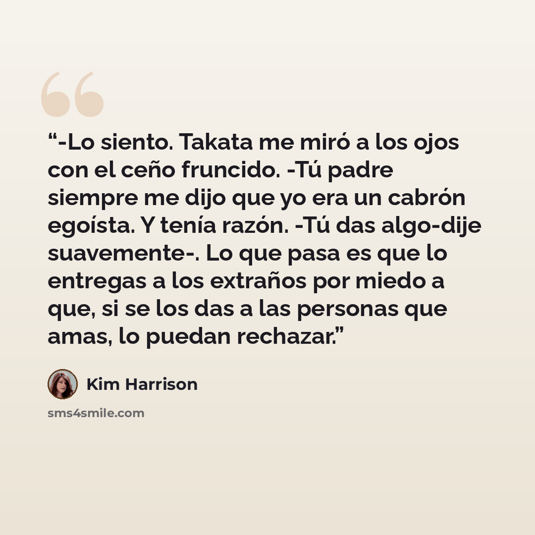 “-Lo siento. Takata me miró a los ojos con el ceño fruncido. -Tú padre siempre me dijo que yo era un cabrón egoísta. Y tenía razón. -Tú das algo-dije suavemente-. Lo que pasa es que lo entregas a los extraños por miedo a que, si se los das a las personas que amas, lo puedan rechazar.” quote by Kim Harrison