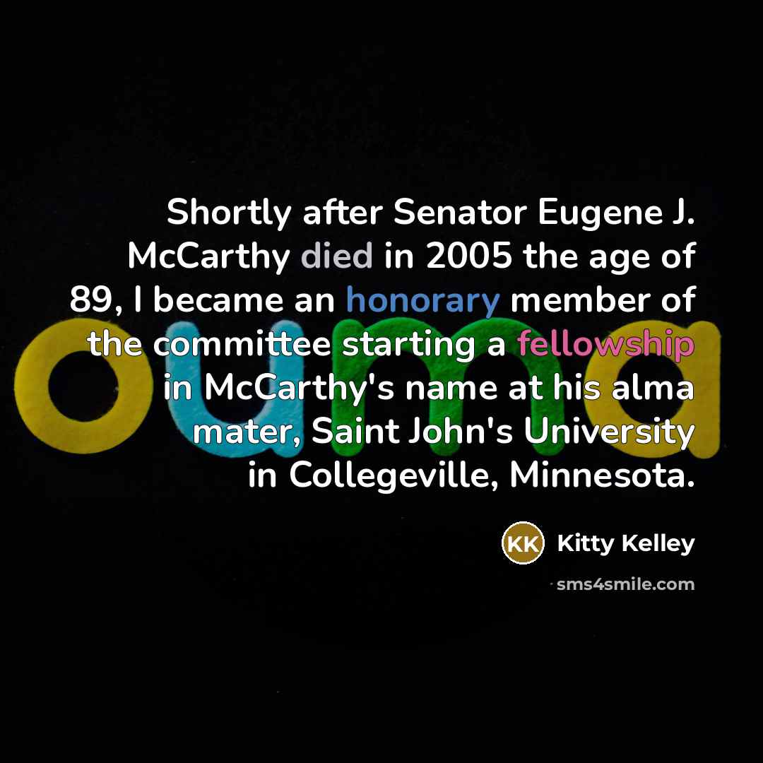 “Shortly after Senator Eugene J. McCarthy died in 2005 the age of 89, I became an honorary member of the committee starting a fellowship in McCarthy's name at his alma mater, Saint John's University in Collegeville, Minnesota.” quote by Kitty Kelley