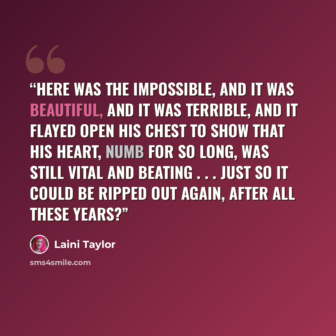 “Here was the impossible, and it was beautiful, and it was terrible, and it flayed open his chest to show that his heart, numb for so long, was still vital and beating . . . just so it could be ripped out again, after all these years?” quote by Laini Taylor