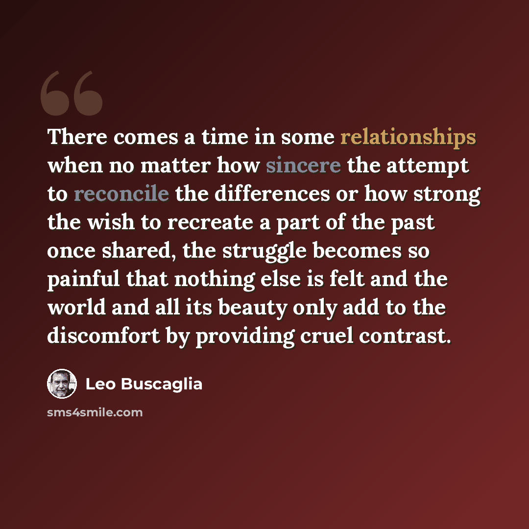 “There comes a time in some relationships when no matter how sincere the attempt to reconcile the differences or how strong the wish to recreate a part of the past once shared, the struggle becomes so painful that nothing else is felt and the world and all its beauty only add to the discomfort by…” quote by Leo Buscaglia