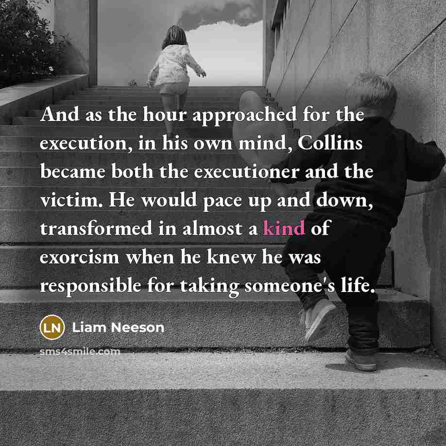 “And as the hour approached for the execution, in his own mind, Collins became both the executioner and the victim. He would pace up and down, transformed in almost a kind of exorcism when he knew he was responsible for taking someone's life.” quote by Liam Neeson