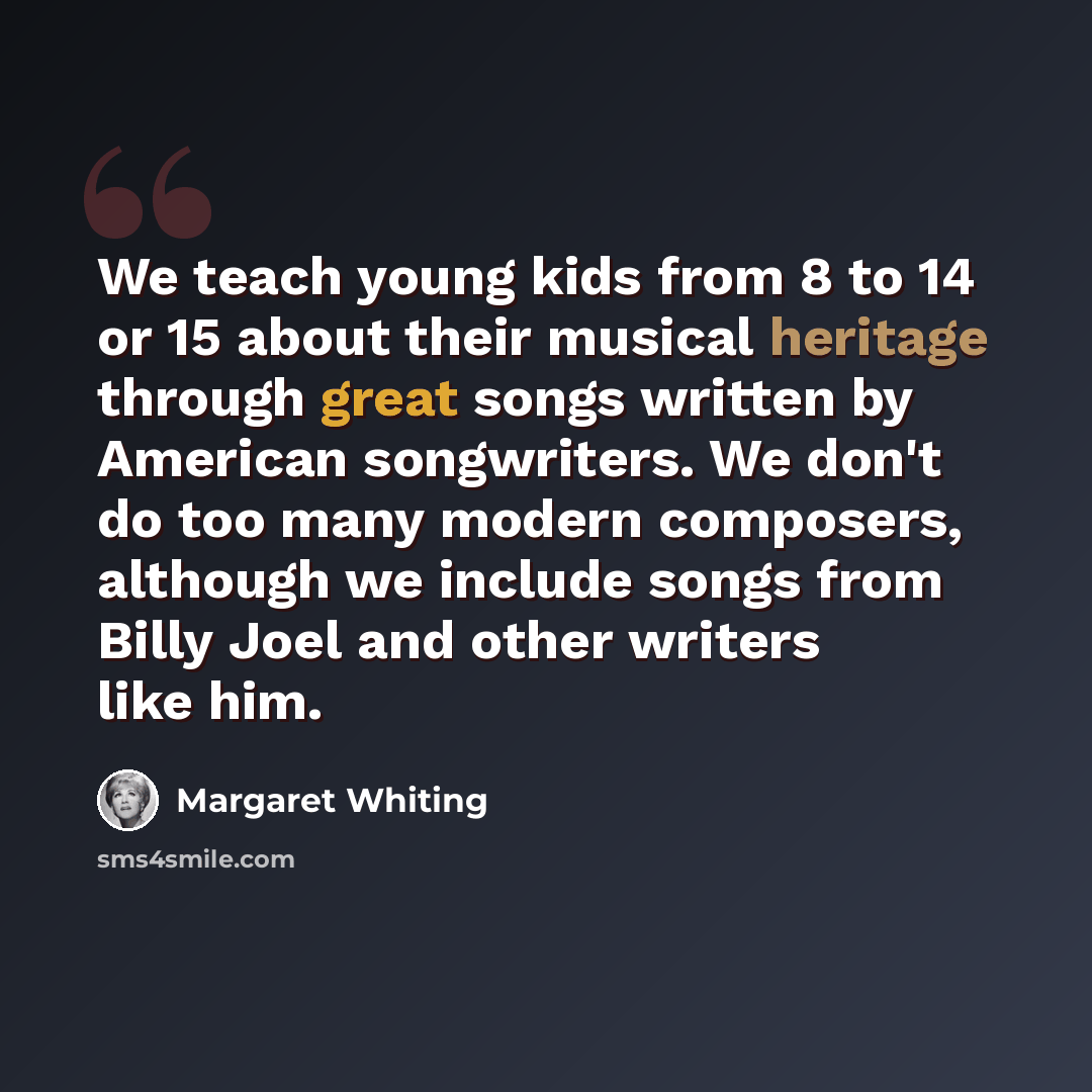 “We teach young kids from 8 to 14 or 15 about their musical heritage through great songs written by American songwriters. We don't do too many modern composers, although we include songs from Billy Joel and other writers like him.” quote by Margaret Whiting