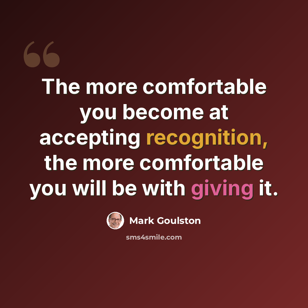 “The more comfortable you become at accepting recognition, the more comfortable you will be with giving it.” quote by Mark Goulston