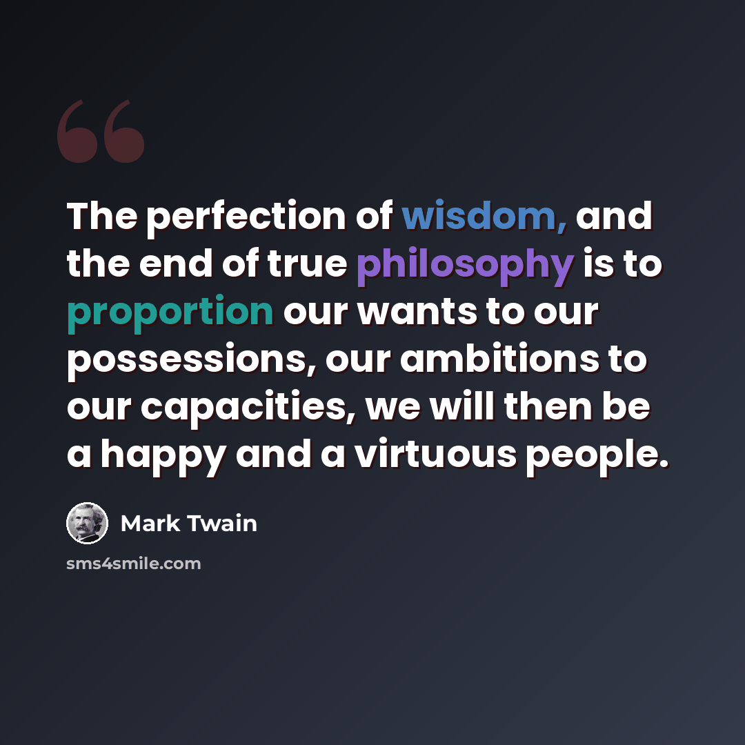 “The perfection of wisdom, and the end of true philosophy is to proportion our wants to our possessions, our ambitions to our capacities, we will then be a happy and a virtuous people.” quote by Mark Twain