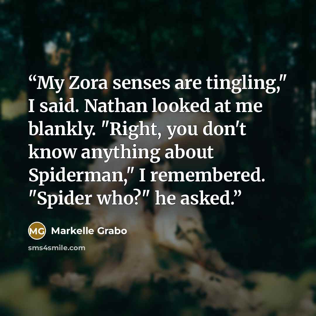 “My Zora senses are tingling," I said. Nathan looked at me blankly. "Right, you don't know anything about Spiderman," I remembered. "Spider who?" he asked.” quote by Markelle Grabo