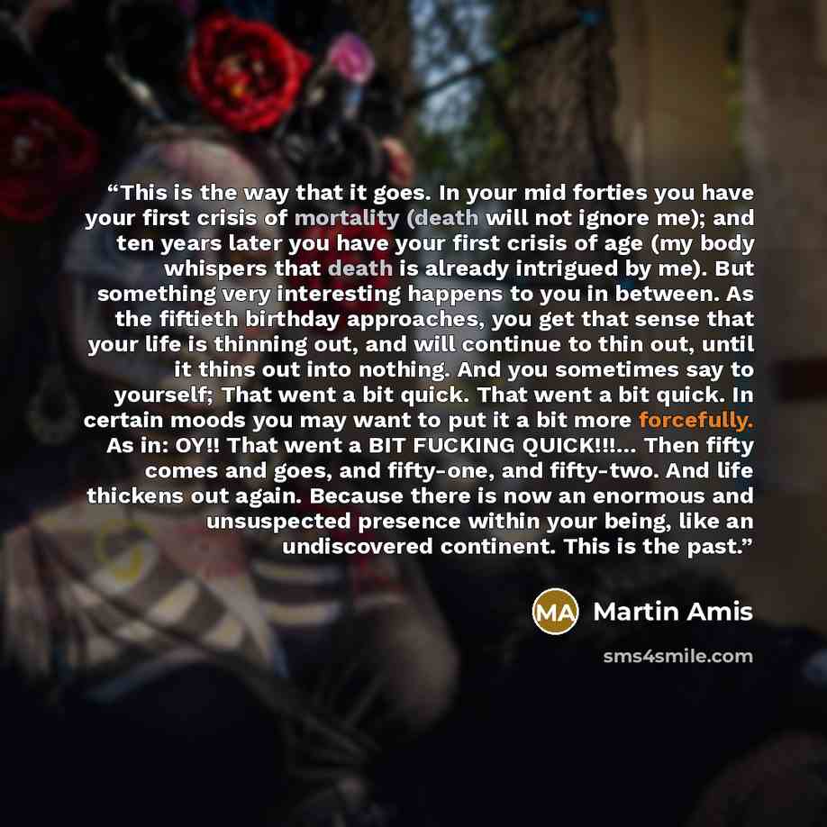 “This is the way that it goes. In your mid forties you have your first crisis of mortality (death will not ignore me); and ten years later you have your first crisis of age (my body whispers that death is already intrigued by me). But something very interesting happens to you in between. As the…” quote by Martin Amis