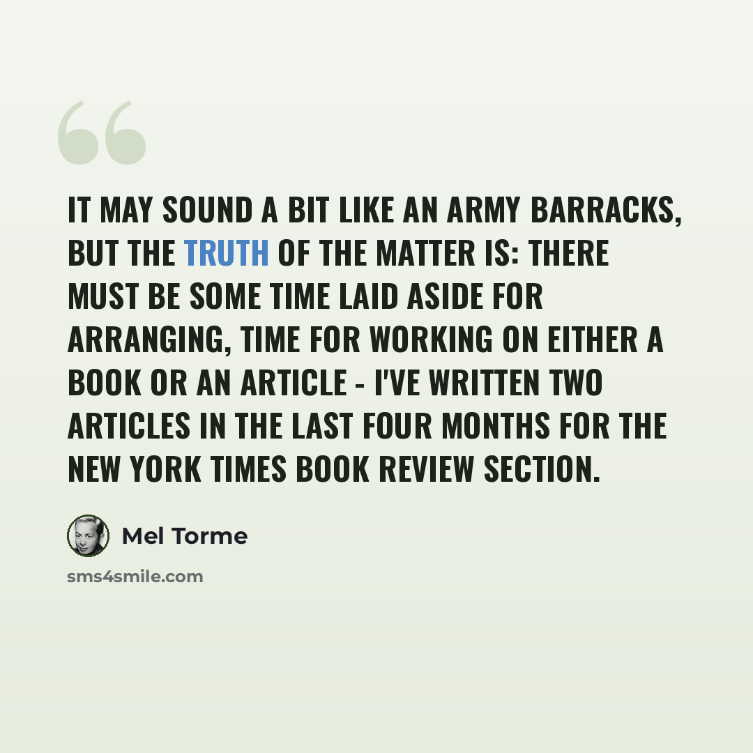 “It may sound a bit like an army barracks, but the truth of the matter is: there must be some time laid aside for arranging, time for working on either a book or an article - I've written two articles in the last four months for the New York Times book review section.” quote by Mel Torme