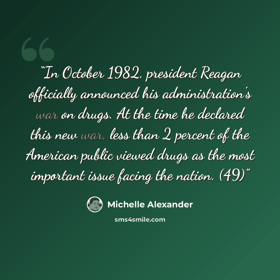 “In October 1982, president Reagan officially announced his administration's war on drugs. At the time he declared this new war, less than 2 percent of the American public viewed drugs as the most important issue facing the nation. (49)” quote by Michelle Alexander