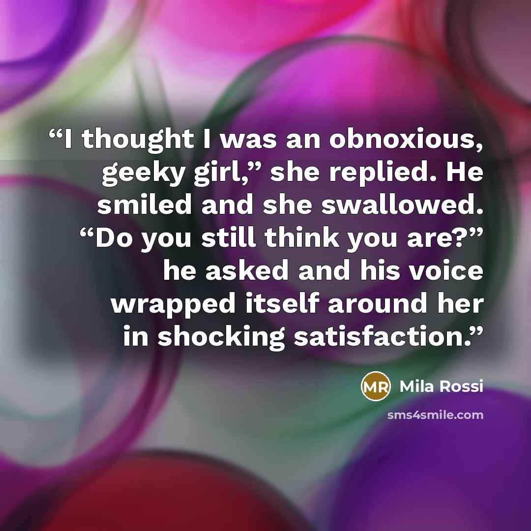 “I thought I was an obnoxious, geeky girl,” she replied. He smiled and she swallowed. “Do you still think you are?” he asked and his voice wrapped itself around her in shocking satisfaction.” quote by Mila Rossi
