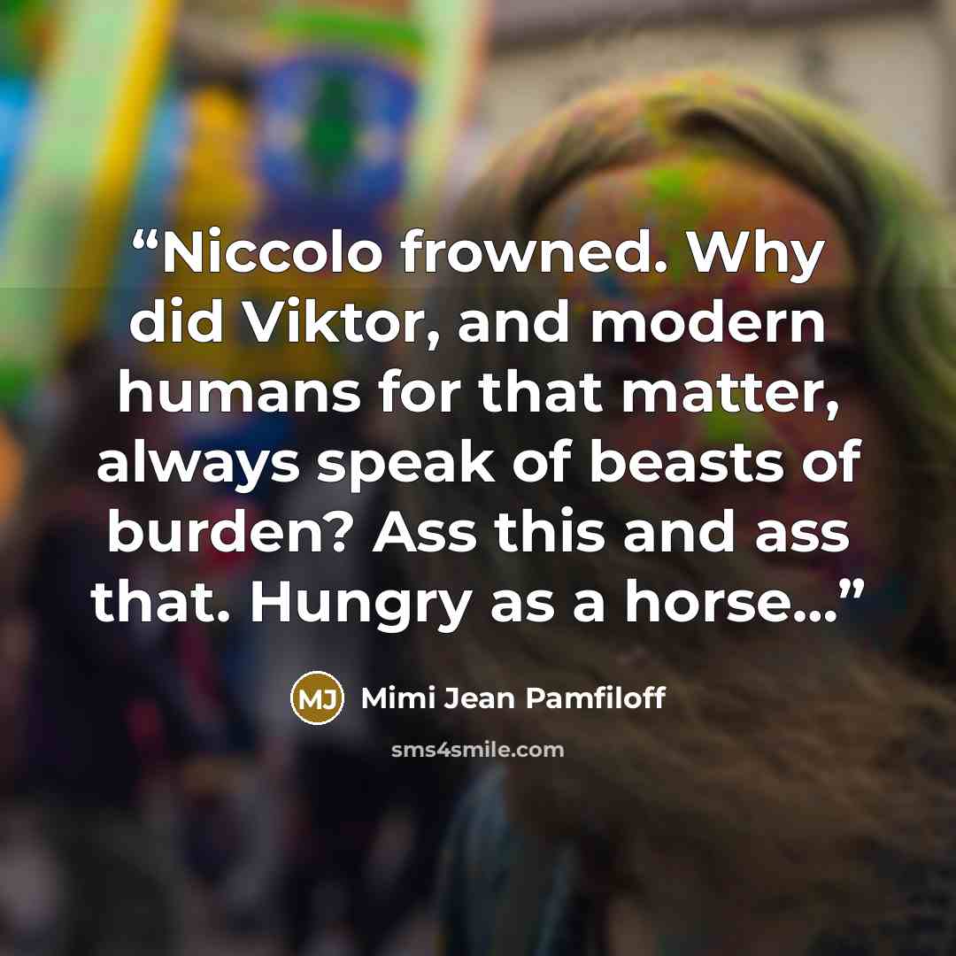 “Niccolo frowned. Why did Viktor, and modern humans for that matter, always speak of beasts of burden? Ass this and ass that. Hungry as a horse…” quote by Mimi Jean Pamfiloff
