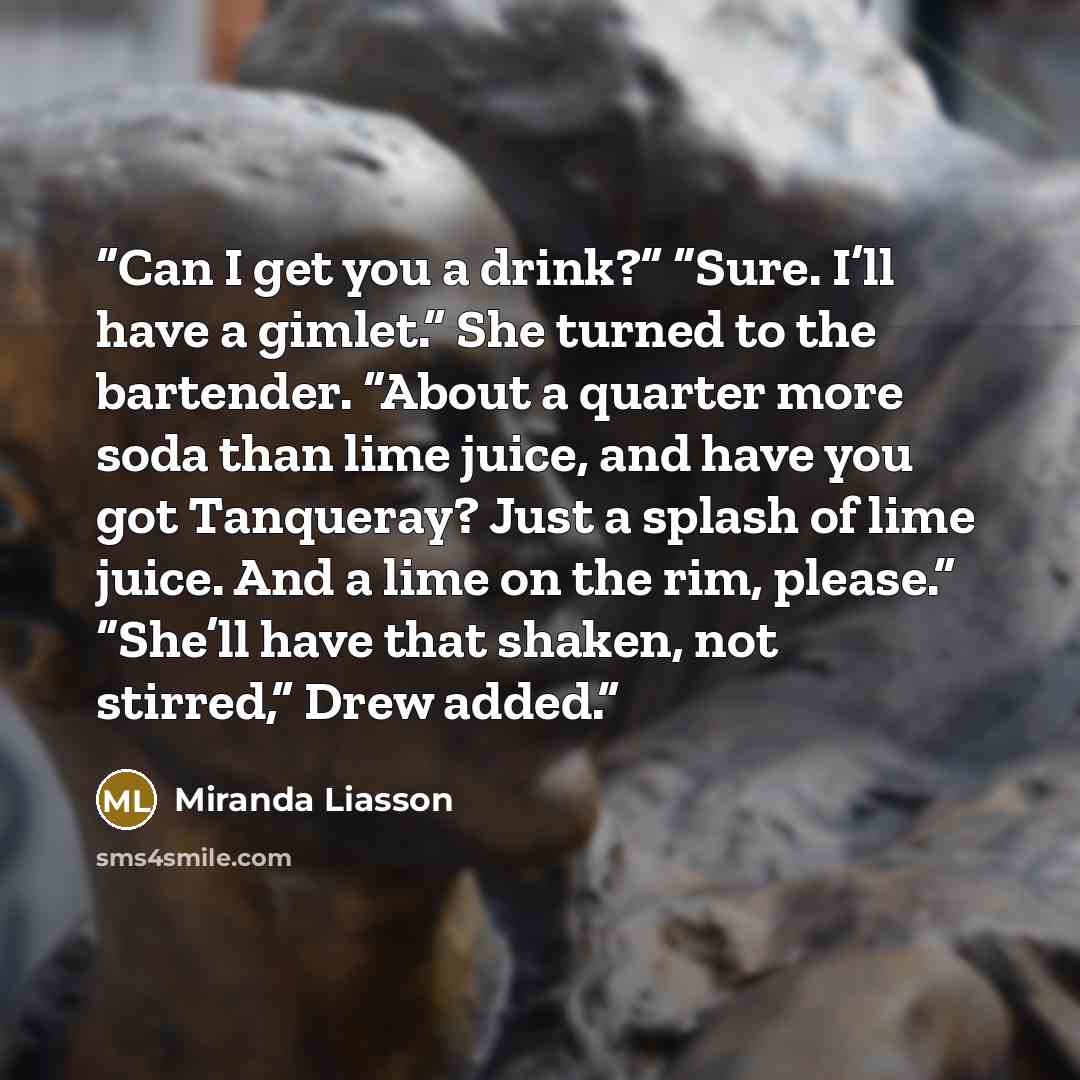 “Can I get you a drink?” “Sure. I’ll have a gimlet.” She turned to the bartender. “About a quarter more soda than lime juice, and have you got Tanqueray? Just a splash of lime juice. And a lime on the rim, please.” “She’ll have that shaken, not stirred,” Drew added.” quote by Miranda Liasson