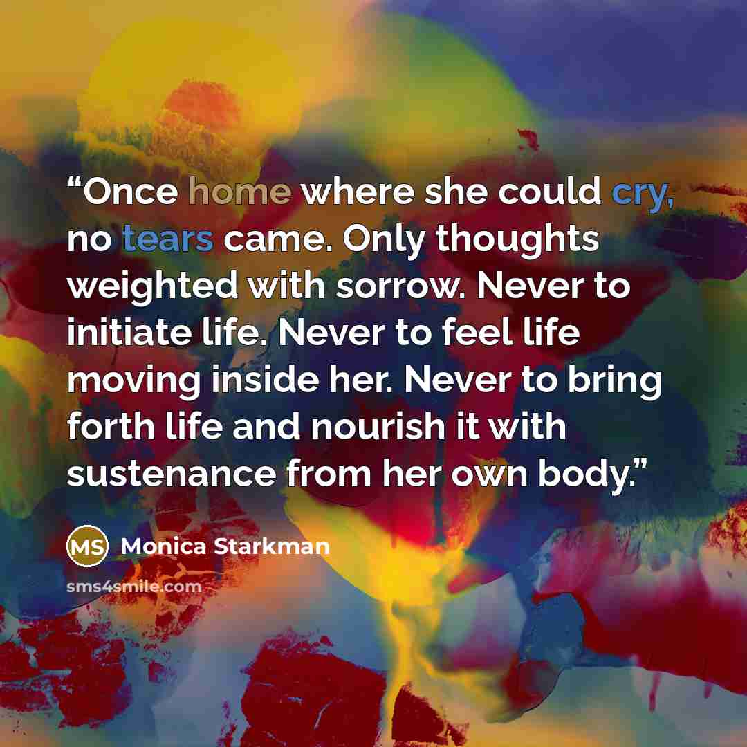 “Once home where she could cry, no tears came. Only thoughts weighted with sorrow. Never to initiate life. Never to feel life moving inside her. Never to bring forth life and nourish it with sustenance from her own body.” quote by Monica Starkman