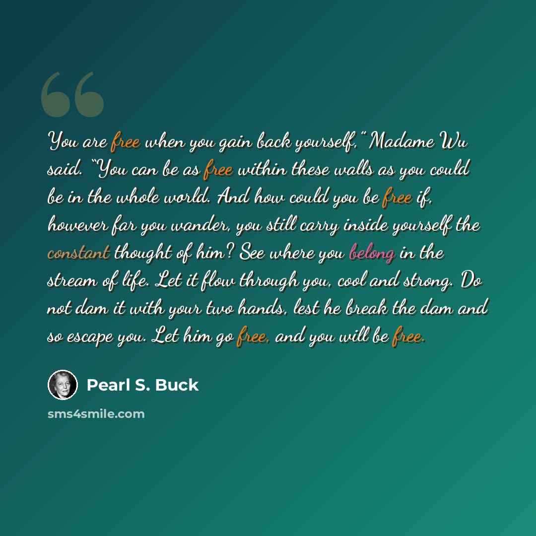 “You are free when you gain back yourself,” Madame Wu said. “You can be as free within these walls as you could be in the whole world. And how could you be free if, however far you wander, you still carry inside yourself the constant thought of him? See where you belong in the stream of life. Let…” quote by Pearl S. Buck