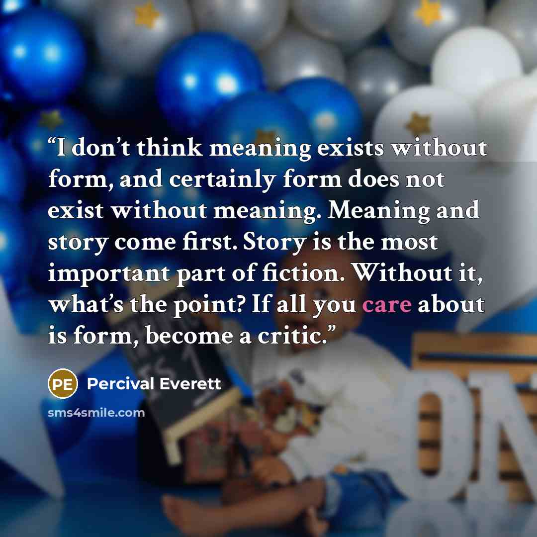 “I don’t think meaning exists without form, and certainly form does not exist without meaning. Meaning and story come first. Story is the most important part of fiction. Without it, what’s the point? If all you care about is form, become a critic.” quote by Percival Everett