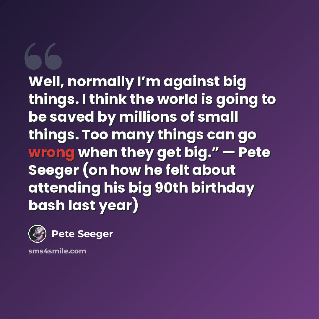 “Well, normally I’m against big things. I think the world is going to be saved by millions of small things. Too many things can go wrong when they get big.” — Pete Seeger (on how he felt about attending his big 90th birthday bash last year)” quote by Pete Seeger