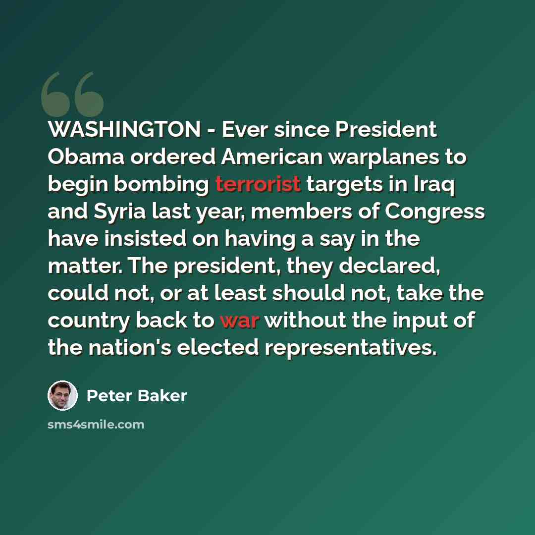 “WASHINGTON - Ever since President Obama ordered American warplanes to begin bombing terrorist targets in Iraq and Syria last year, members of Congress have insisted on having a say in the matter. The president, they declared, could not, or at least should not, take the country back to war without…” quote by Peter Baker