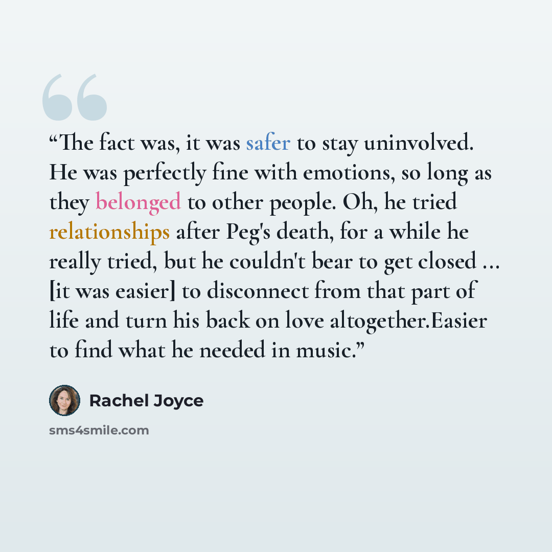 “The fact was, it was safer to stay uninvolved. He was perfectly fine with emotions, so long as they belonged to other people. Oh, he tried relationships after Peg's death, for a while he really tried, but he couldn't bear to get closed ... [it was easier] to disconnect from that part of life and…” quote by Rachel Joyce