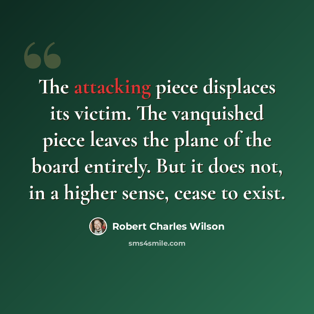 “The attacking piece displaces its victim. The vanquished piece leaves the plane of the board entirely. But it does not, in a higher sense, cease to exist.” quote by Robert Charles Wilson
