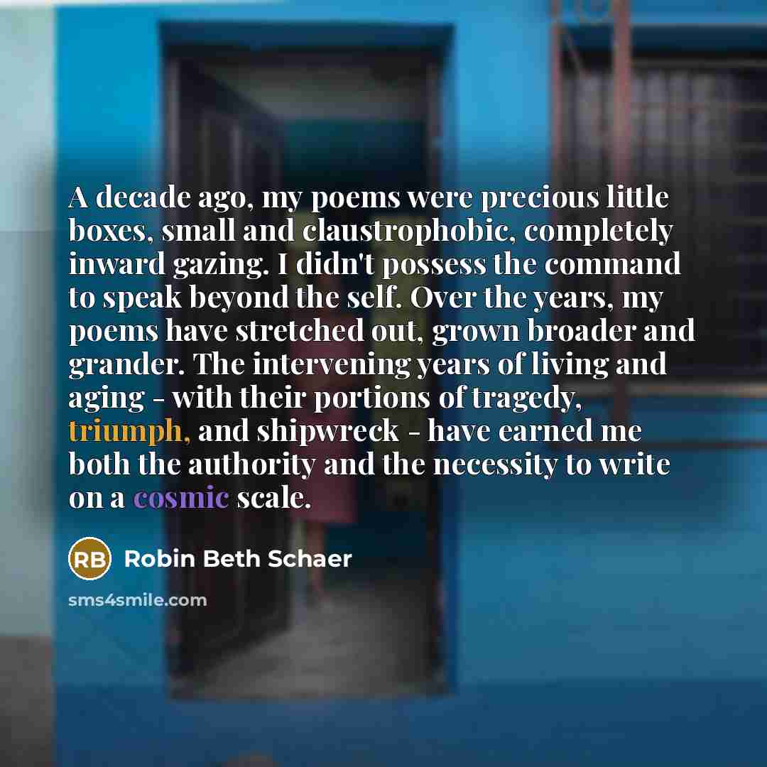“A decade ago, my poems were precious little boxes, small and claustrophobic, completely inward gazing. I didn't possess the command to speak beyond the self. Over the years, my poems have stretched out, grown broader and grander. The intervening years of living and aging - with their portions of…” quote by Robin Beth Schaer