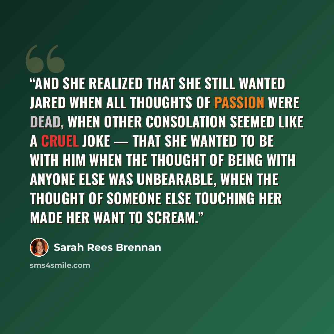 “And she realized that she still wanted Jared when all thoughts of passion were dead, when other consolation seemed like a cruel joke — that she wanted to be with him when the thought of being with anyone else was unbearable, when the thought of someone else touching her made her want to scream.” quote by Sarah Rees Brennan