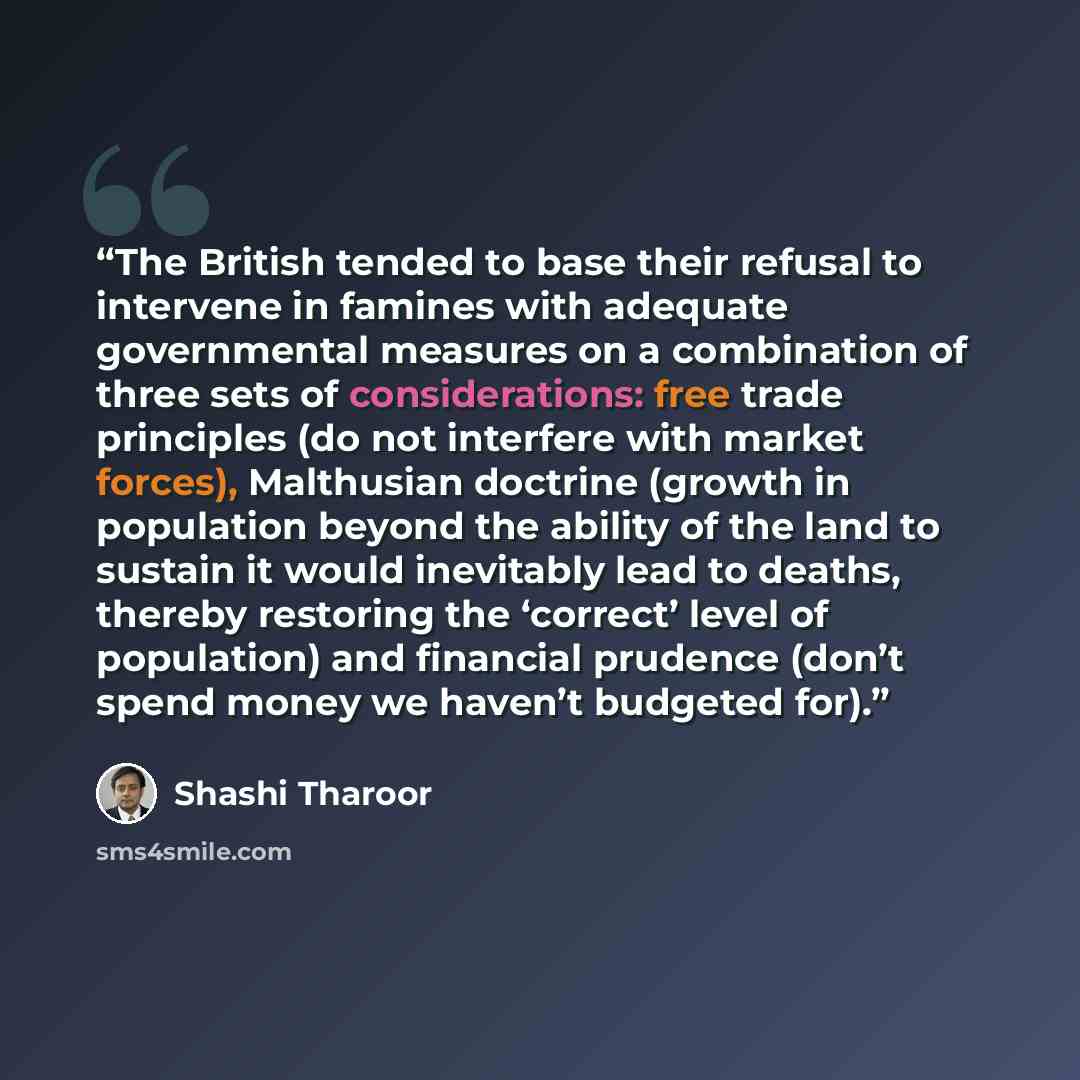 “The British tended to base their refusal to intervene in famines with adequate governmental measures on a combination of three sets of considerations: free trade principles (do not interfere with market forces), Malthusian doctrine (growth in population beyond the ability of the land to sustain it…” quote by Shashi Tharoor